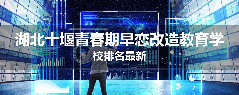 湖北十堰青春期早恋改造教育学校排名最新