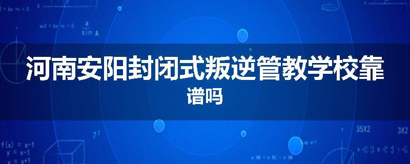 河南安阳封闭式叛逆管教学校靠谱吗