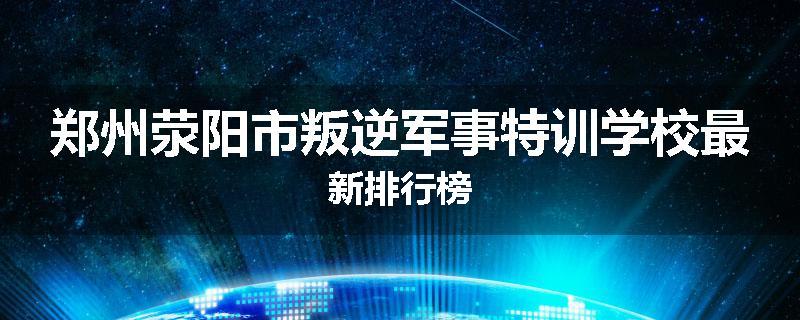 郑州荥阳市叛逆军事特训学校最新排行榜