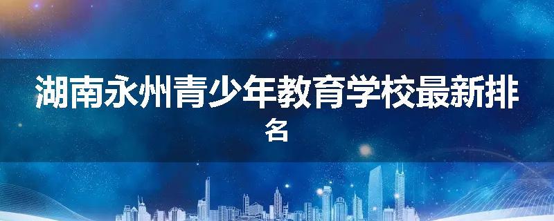 湖南永州青少年教育学校最新排名