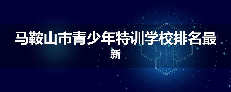 马鞍山市青少年特训学校排名最新