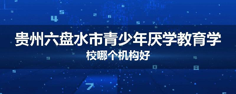 贵州六盘水市青少年厌学教育学校哪个机构好