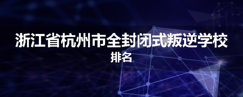 浙江省杭州市全封闭式叛逆学校排名