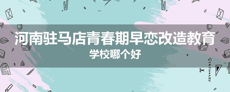 河南驻马店青春期早恋改造教育学校哪个好