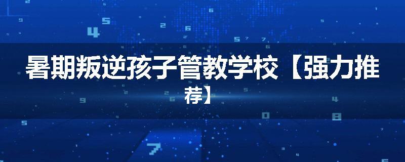 暑期叛逆孩子管教学校【强力推荐】