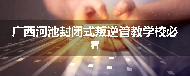 广西河池封闭式叛逆管教学校必看
