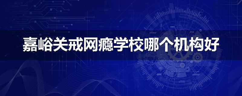 嘉峪关戒网瘾学校哪个机构好