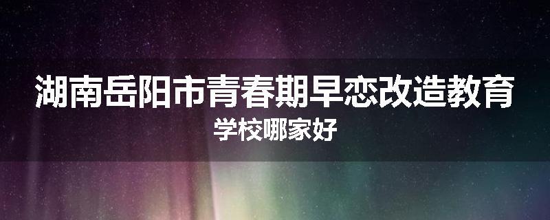 湖南岳阳市青春期早恋改造教育学校哪家好