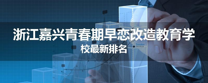 浙江嘉兴青春期早恋改造教育学校最新排名