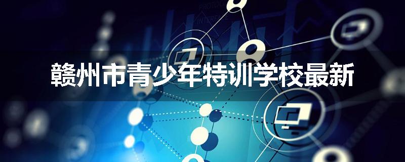 赣州市青少年特训学校最新