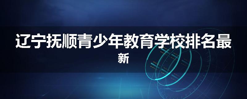辽宁抚顺青少年教育学校排名最新