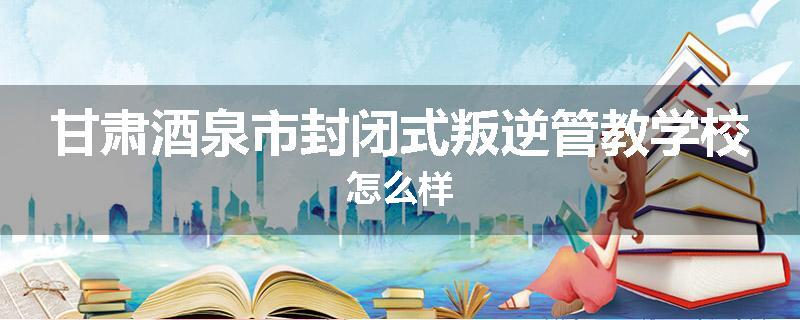 甘肃酒泉市封闭式叛逆管教学校怎么样