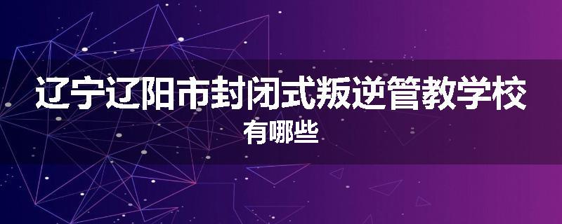 辽宁辽阳市封闭式叛逆管教学校有哪些
