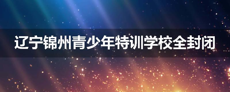 辽宁锦州青少年特训学校全封闭