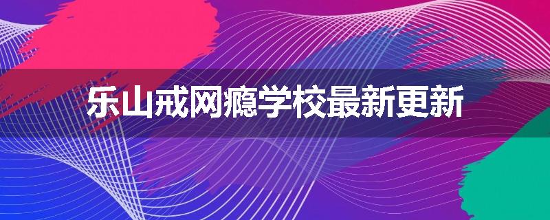 乐山戒网瘾学校最新更新