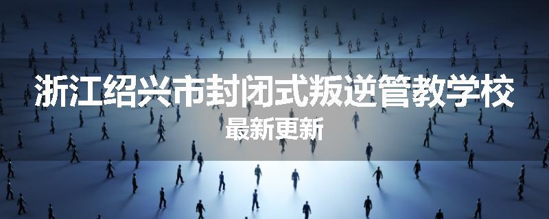 浙江绍兴市封闭式叛逆管教学校最新更新