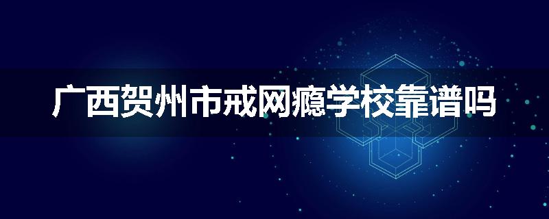 广西贺州市戒网瘾学校靠谱吗