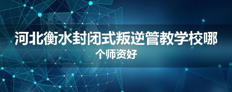河北衡水封闭式叛逆管教学校哪个师资好