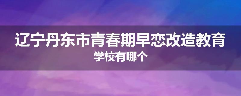 辽宁丹东市青春期早恋改造教育学校有哪个