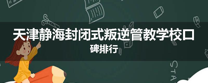 天津静海封闭式叛逆管教学校口碑排行