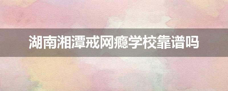 湖南湘潭戒网瘾学校靠谱吗