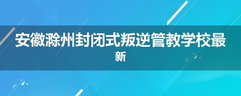 安徽滁州封闭式叛逆管教学校最新