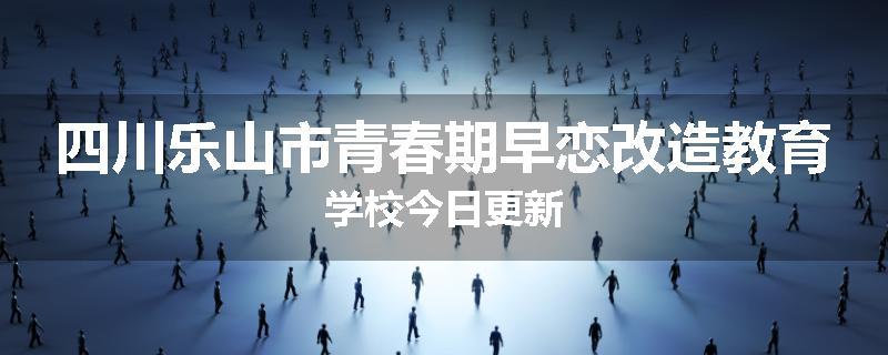 四川乐山市青春期早恋改造教育学校今日更新