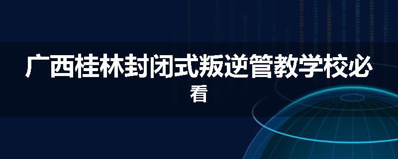 广西桂林封闭式叛逆管教学校必看