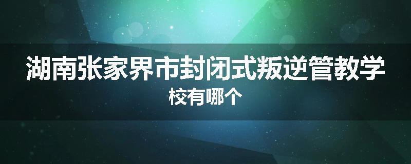湖南张家界市封闭式叛逆管教学校有哪个