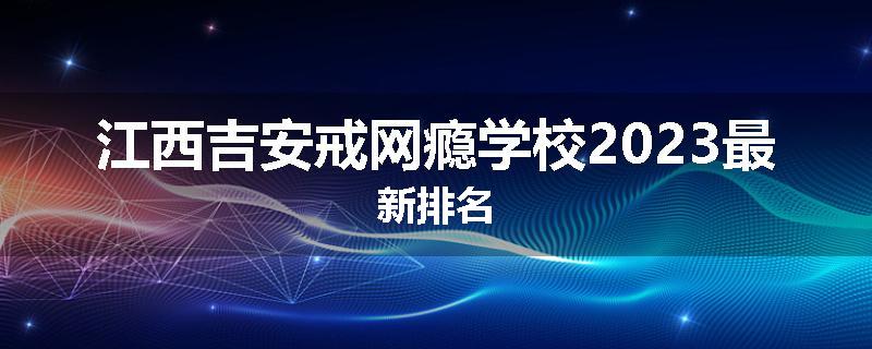 江西吉安戒网瘾学校2023最新排名