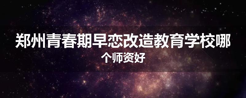 郑州青春期早恋改造教育学校哪个师资好