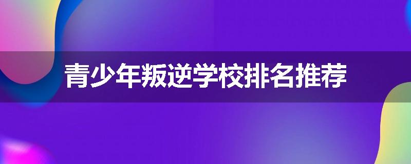 青少年叛逆学校排名推荐