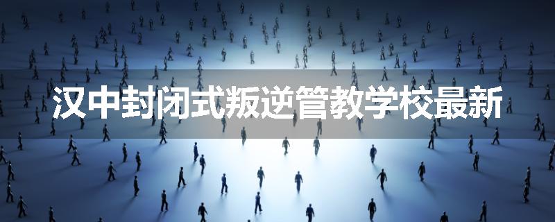 汉中封闭式叛逆管教学校最新