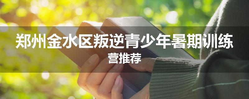 郑州金水区叛逆青少年暑期训练营推荐