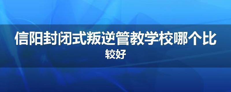 信阳封闭式叛逆管教学校哪个比较好