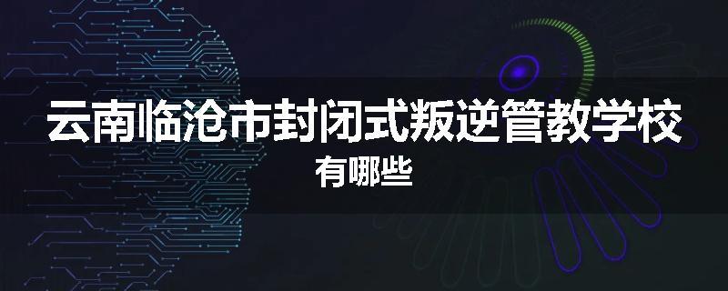 云南临沧市封闭式叛逆管教学校有哪些