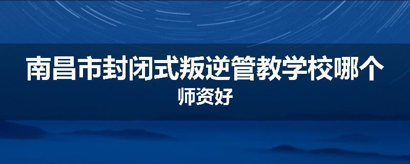 南昌市封闭式叛逆管教学校哪个师资好