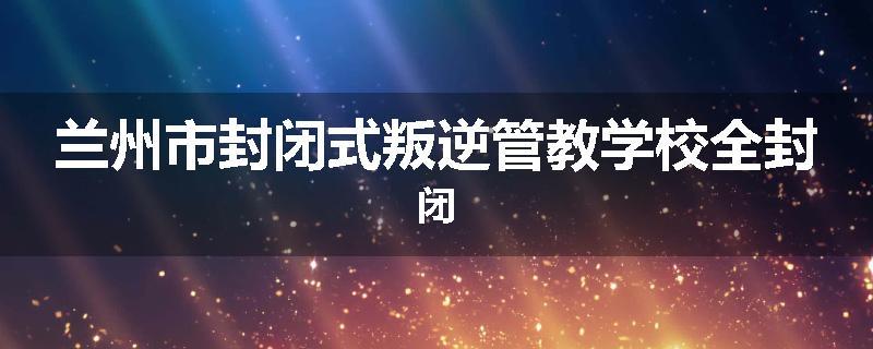 兰州市封闭式叛逆管教学校全封闭