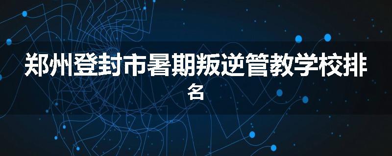 郑州登封市暑期叛逆管教学校排名