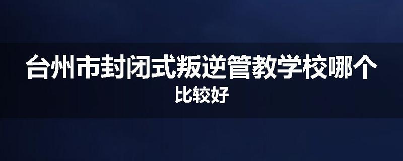 台州市封闭式叛逆管教学校哪个比较好