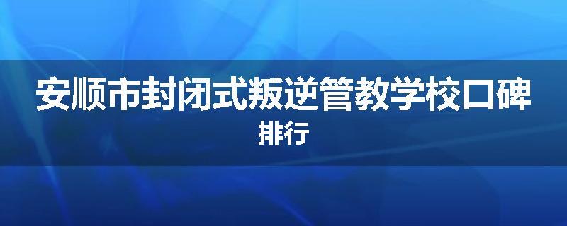 安顺市封闭式叛逆管教学校口碑排行