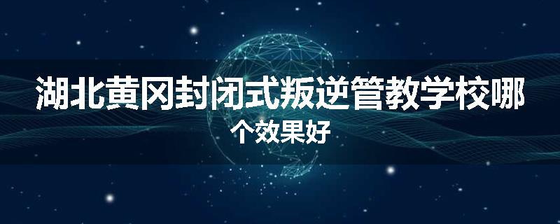湖北黄冈封闭式叛逆管教学校哪个效果好