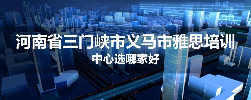 河南省三门峡市义马市雅思培训中心选哪家好