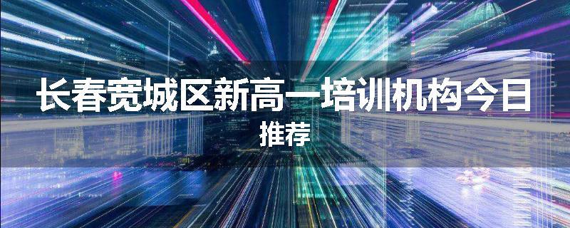 长春宽城区新高一培训机构今日推荐