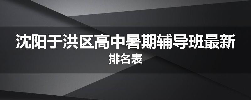 沈阳于洪区高中暑期辅导班最新排名表