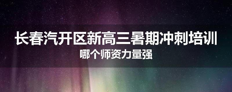 长春汽开区新高三暑期冲刺培训哪个师资力量强