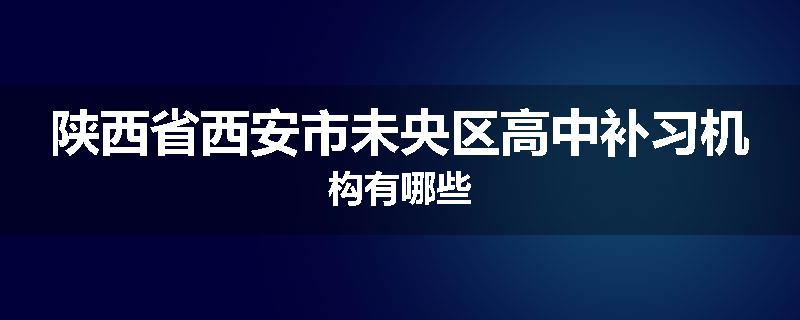 陕西省西安市未央区高中补习机构有哪些