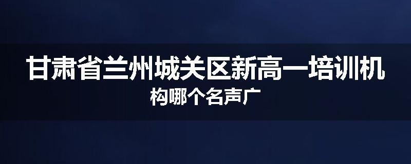 甘肃省兰州城关区新高一培训机构哪个名声广