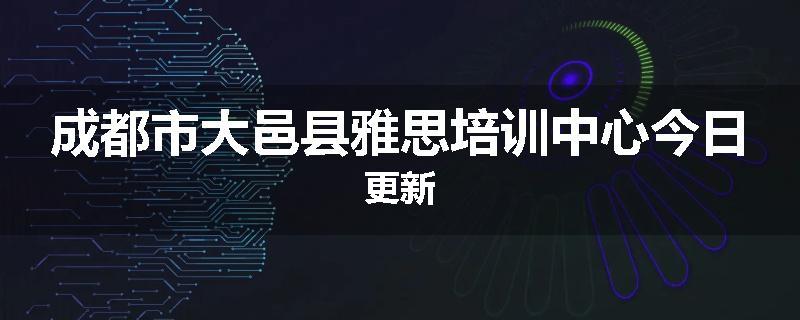 成都市大邑县雅思培训中心今日更新