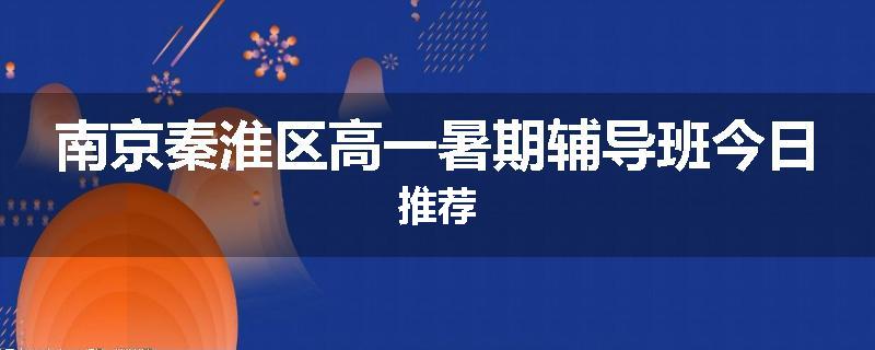 南京秦淮区高一暑期辅导班今日推荐